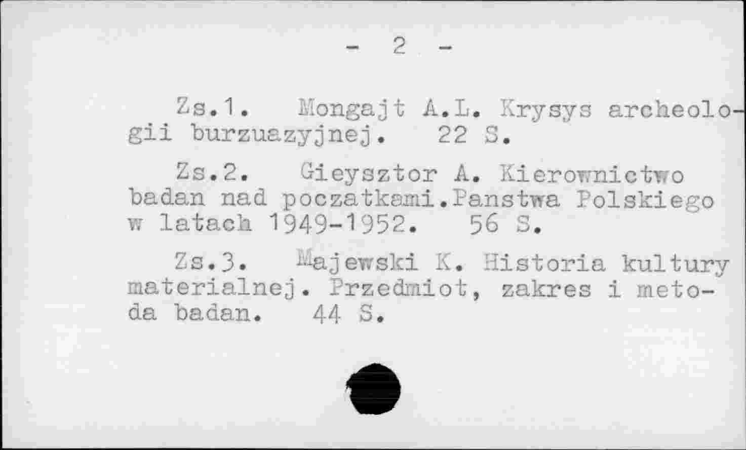 ﻿- 2 -
Zs.1. bîongajt A.L. Krysys archeolo gii burzuazyjnej.	22 S.
Zs.2. Gieysztor A. Kierownictwo badan nad poczatкаші.Panstwa Polskiego w latach 1949-1952.	56 S.
Zs.3» ^ajewski K. Historia kultury materialnej. Przedmiot, zakres і meto-da badan. 44 S.